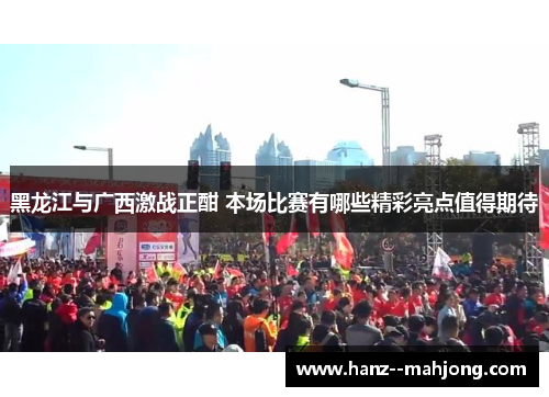 黑龙江与广西激战正酣 本场比赛有哪些精彩亮点值得期待