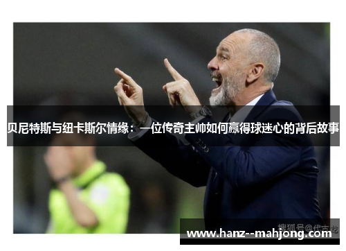 贝尼特斯与纽卡斯尔情缘：一位传奇主帅如何赢得球迷心的背后故事