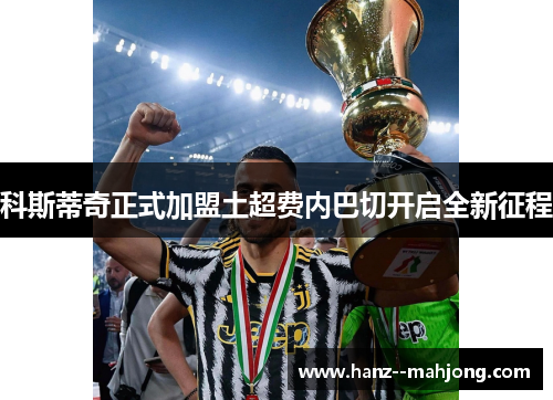 科斯蒂奇正式加盟土超费内巴切开启全新征程 科斯蒂奇正式加盟土超费内巴切开启全新征程
