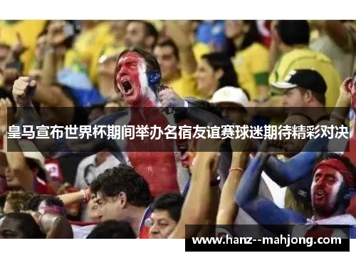 皇马宣布世界杯期间举办名宿友谊赛球迷期待精彩对决