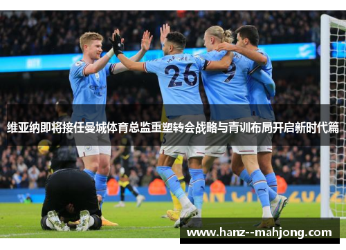 维亚纳即将接任曼城体育总监重塑转会战略与青训布局开启新时代篇